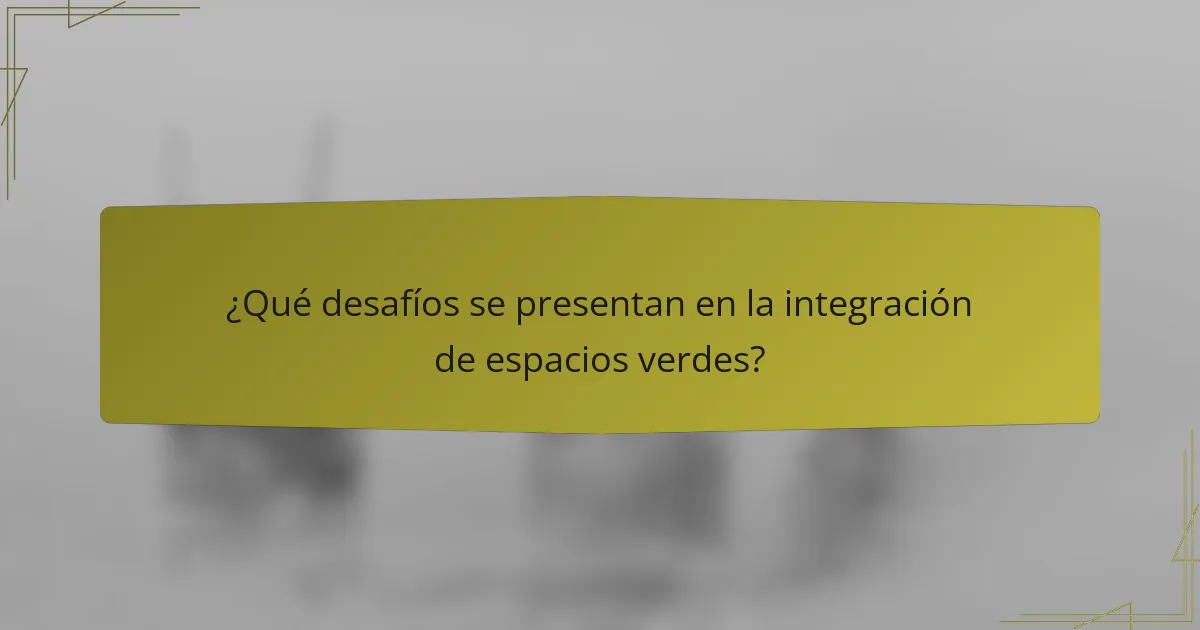 ¿Qué desafíos se presentan en la integración de espacios verdes?